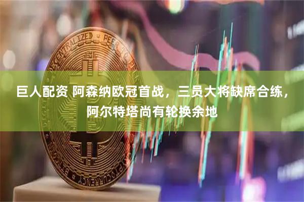 巨人配资 阿森纳欧冠首战，三员大将缺席合练，阿尔特塔尚有轮换余地
