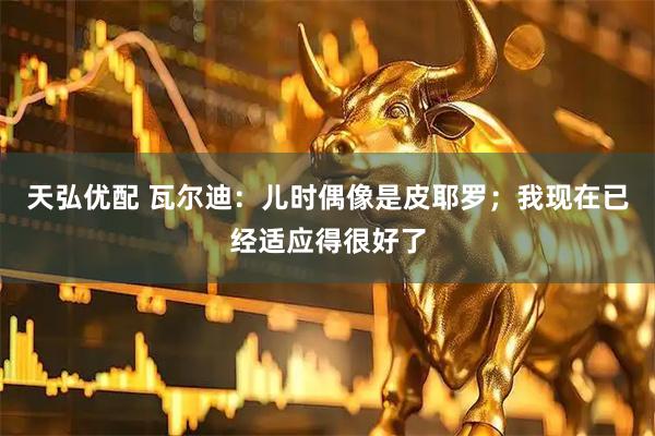 天弘优配 瓦尔迪：儿时偶像是皮耶罗；我现在已经适应得很好了