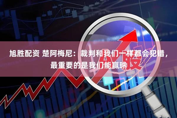 旭胜配资 楚阿梅尼：裁判和我们一样都会犯错，最重要的是我们能赢球