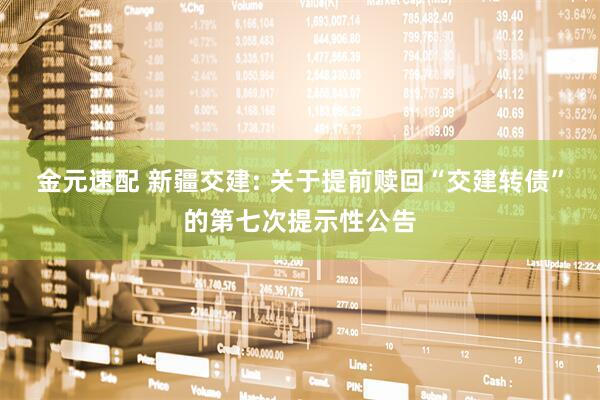 金元速配 新疆交建: 关于提前赎回“交建转债”的第七次提示性公告