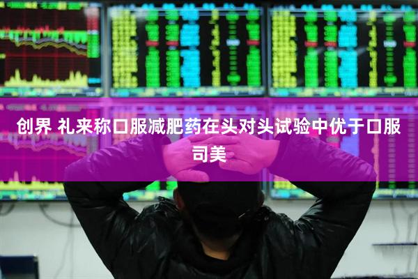 创界 礼来称口服减肥药在头对头试验中优于口服司美