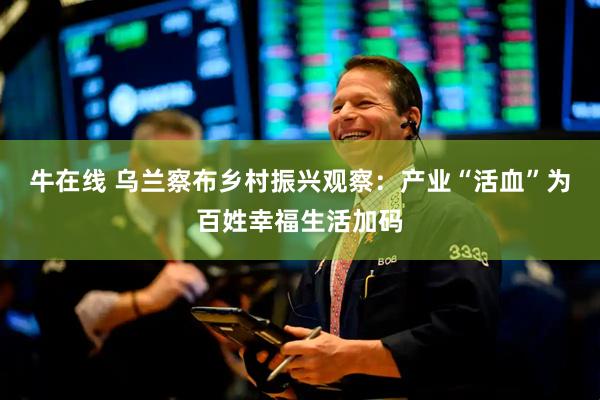 牛在线 乌兰察布乡村振兴观察：产业“活血”为百姓幸福生活加码