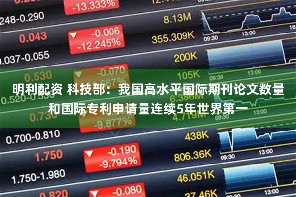 明利配资 科技部：我国高水平国际期刊论文数量和国际专利申请量连续5年世界第一