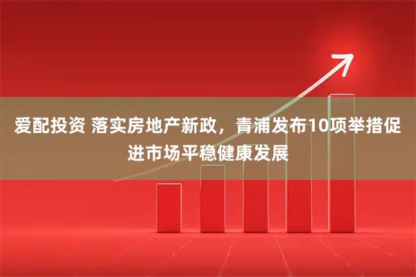 爱配投资 落实房地产新政，青浦发布10项举措促进市场平稳健康发展