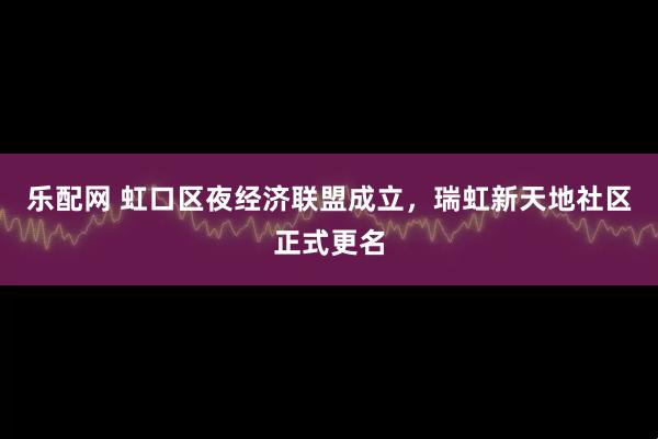 乐配网 虹口区夜经济联盟成立，瑞虹新天地社区正式更名