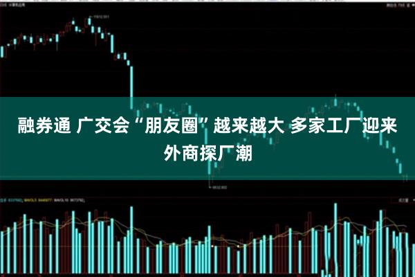 融券通 广交会“朋友圈”越来越大 多家工厂迎来外商探厂潮