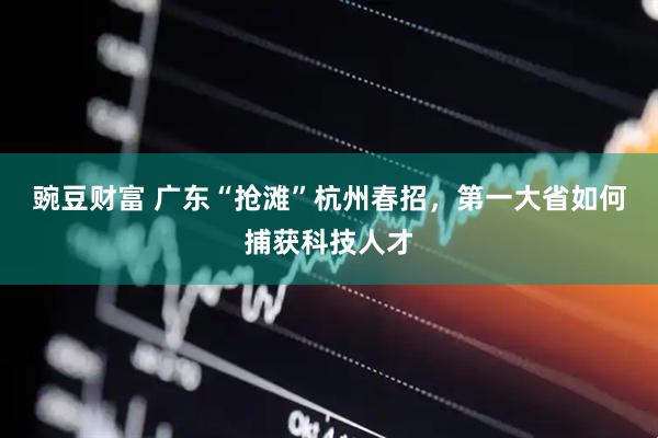 豌豆财富 广东“抢滩”杭州春招，第一大省如何捕获科技人才