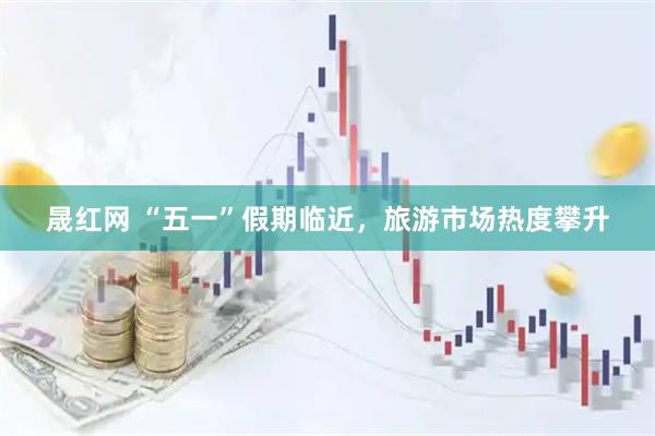 晟红网 “五一”假期临近，旅游市场热度攀升
