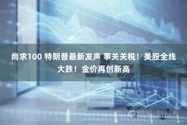 尚求100 特朗普最新发声 事关关税！美股全线大跌！金价再创新高