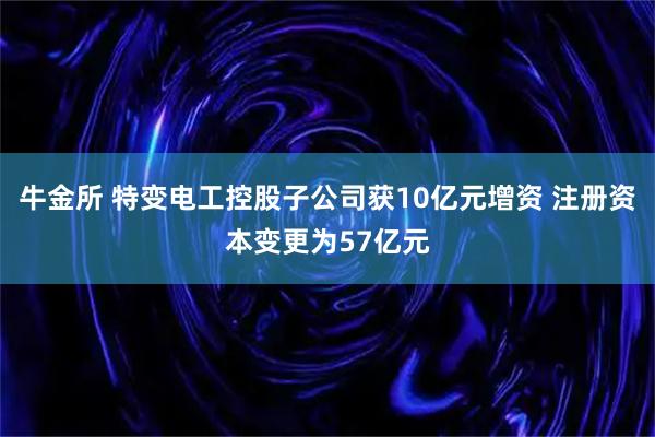 牛金所 特变电工控股子公司获10亿元增资 注册资本变更为57亿元