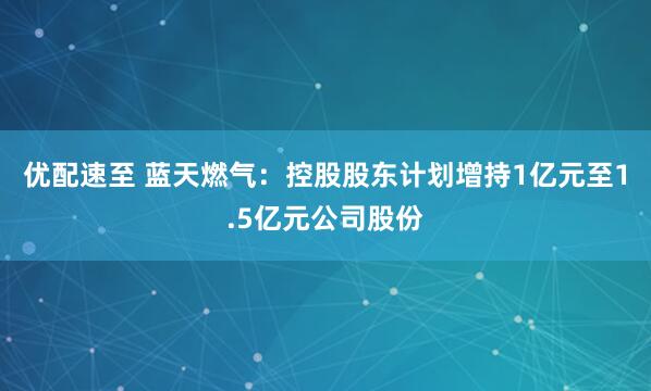 优配速至 蓝天燃气：控股股东计划增持1亿元至1.5亿元公司股份