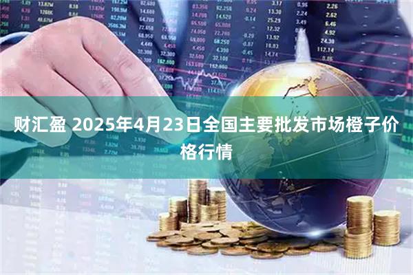 财汇盈 2025年4月23日全国主要批发市场橙子价格行情