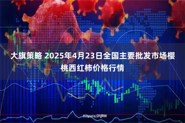 大旗策略 2025年4月23日全国主要批发市场樱桃西红柿价格行情