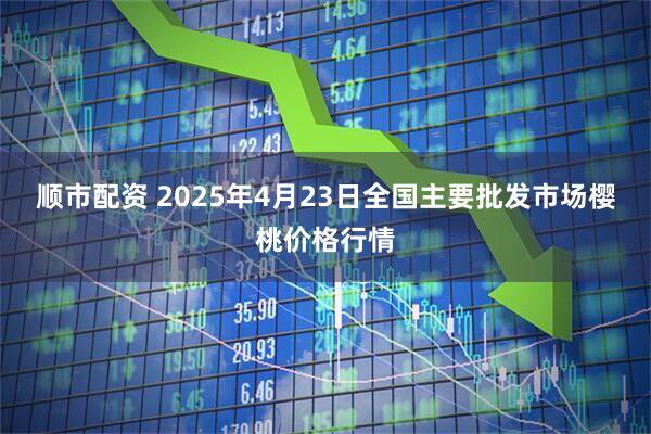顺市配资 2025年4月23日全国主要批发市场樱桃价格行情