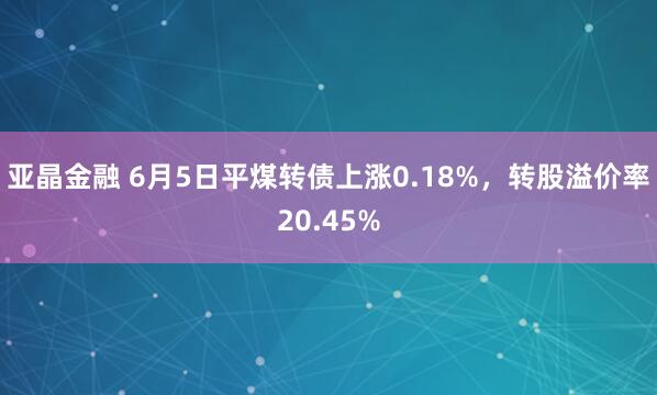 亚晶金融 6月5日平煤转债上涨0.18%，转股溢价率20.45%