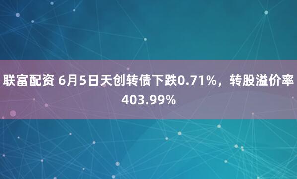 联富配资 6月5日天创转债下跌0.71%，转股溢价率403.99%