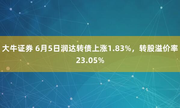 大牛证券 6月5日润达转债上涨1.83%，转股溢价率23.05%