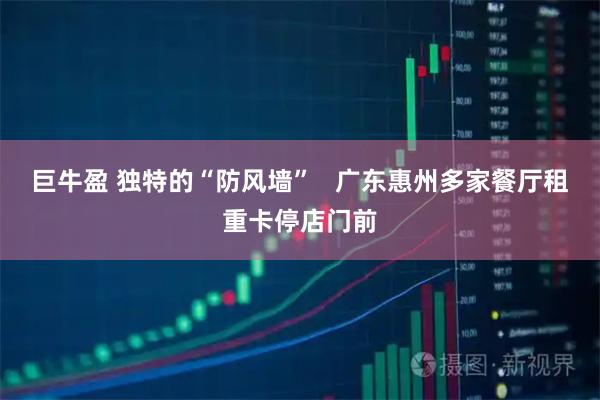 巨牛盈 独特的“防风墙”   广东惠州多家餐厅租重卡停店门前