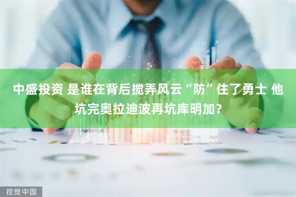 中盛投资 是谁在背后搅弄风云“防”住了勇士 他坑完奥拉迪波再坑库明加？