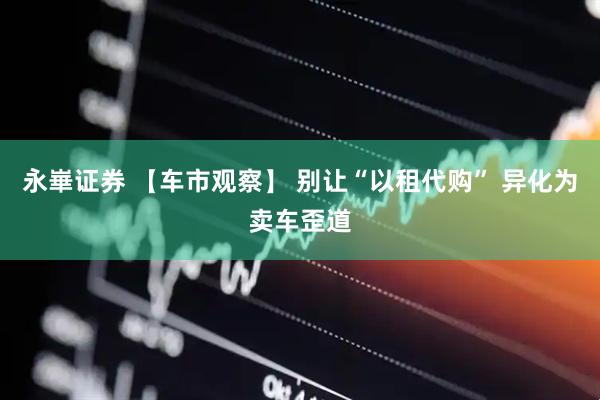 永崋证券 【车市观察】 别让“以租代购” 异化为卖车歪道