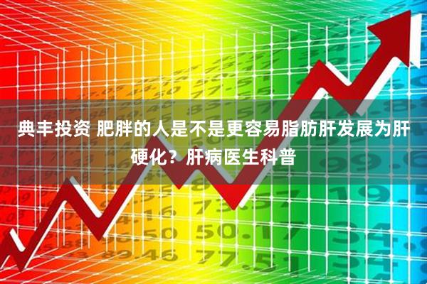 典丰投资 肥胖的人是不是更容易脂肪肝发展为肝硬化？肝病医生科普