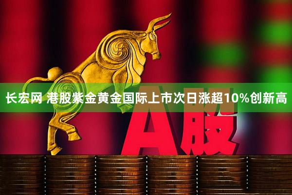 长宏网 港股紫金黄金国际上市次日涨超10%创新高
