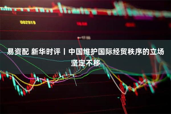 易资配 新华时评丨中国维护国际经贸秩序的立场坚定不移