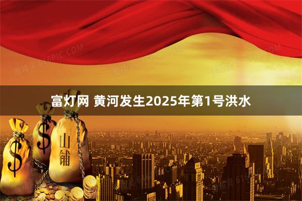 富灯网 黄河发生2025年第1号洪水