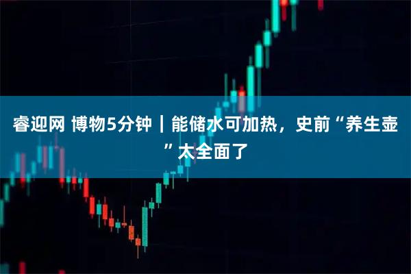 睿迎网 博物5分钟｜能储水可加热，史前“养生壶”太全面了