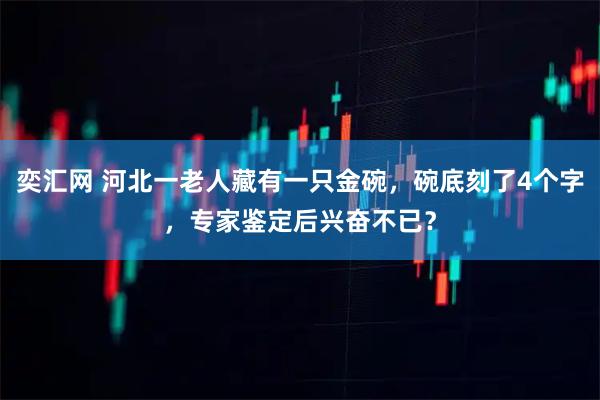 奕汇网 河北一老人藏有一只金碗，碗底刻了4个字，专家鉴定后兴奋不已？