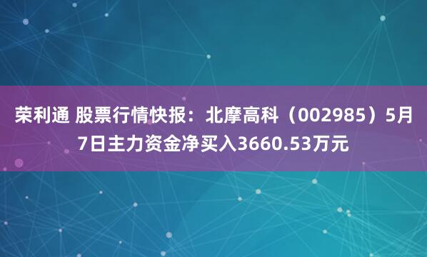 荣利通 股票行情快报：北摩高科（002985）5月7日主力资金净买入3660.53万元