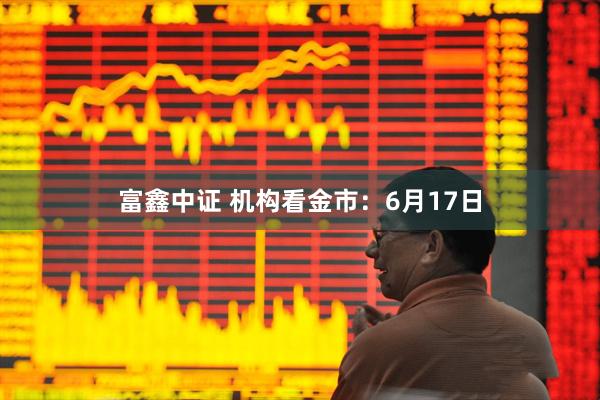 富鑫中证 机构看金市：6月17日