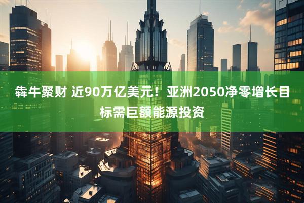 犇牛聚财 近90万亿美元！亚洲2050净零增长目标需巨额能源投资