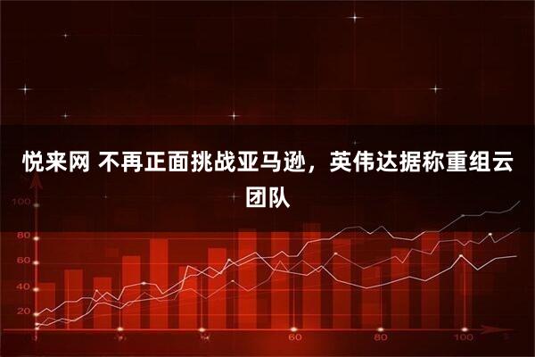 悦来网 不再正面挑战亚马逊，英伟达据称重组云团队