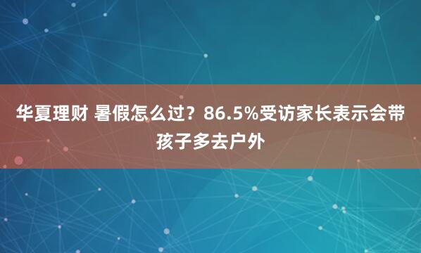 华夏理财 暑假怎么过？86.5%受访家长表示会带孩子多去户外