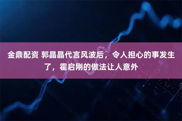 金鼎配资 郭晶晶代言风波后，令人担心的事发生了，霍启刚的做法让人意外