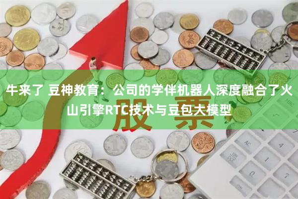 牛来了 豆神教育：公司的学伴机器人深度融合了火山引擎RTC技术与豆包大模型
