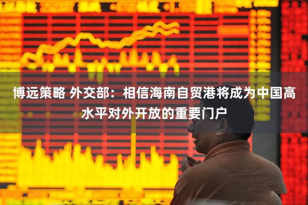 博远策略 外交部：相信海南自贸港将成为中国高水平对外开放的重要门户