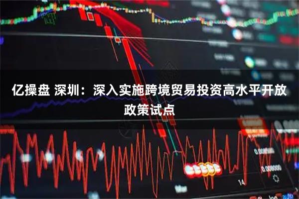 亿操盘 深圳：深入实施跨境贸易投资高水平开放政策试点