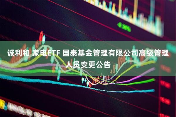 诚利和 家电ETF 国泰基金管理有限公司高级管理人员变更公告