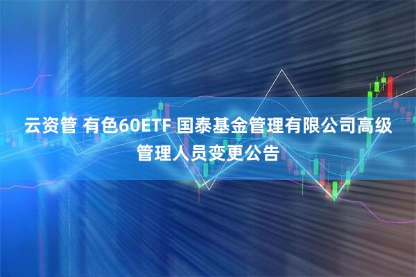 云资管 有色60ETF 国泰基金管理有限公司高级管理人员变更公告