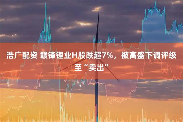 浩广配资 赣锋锂业H股跌超7%，被高盛下调评级至“卖出”