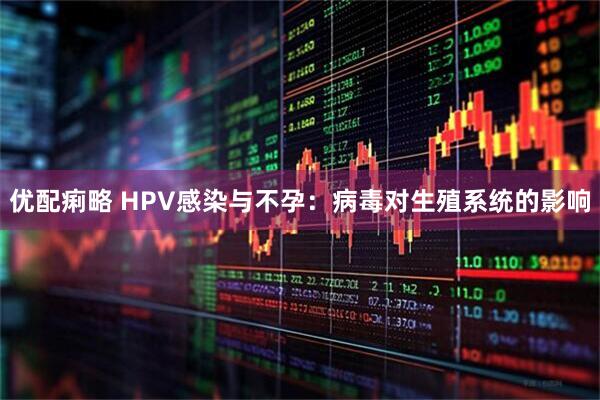 优配痢略 HPV感染与不孕：病毒对生殖系统的影响