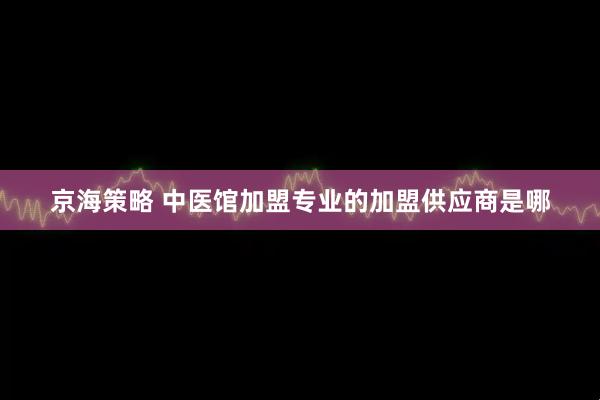 京海策略 中医馆加盟专业的加盟供应商是哪