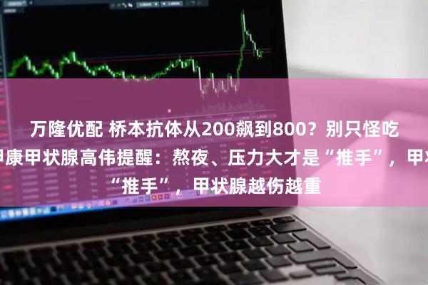 万隆优配 桥本抗体从200飙到800？别只怪吃了碘！西安甲康甲状腺高伟提醒：熬夜、压力大才是“推手”，甲状腺越伤越重