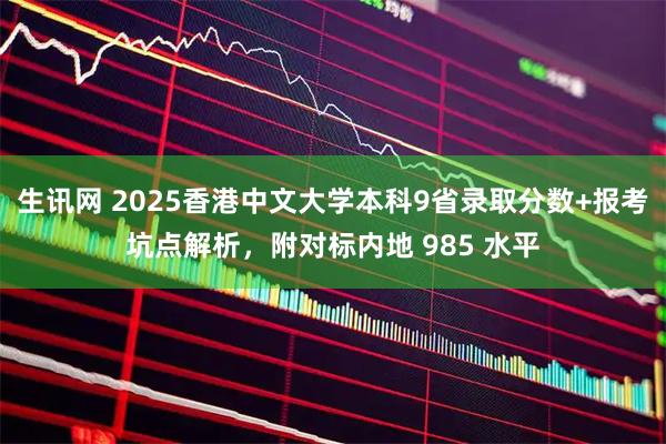 生讯网 2025香港中文大学本科9省录取分数+报考坑点解析，附对标内地 985 水平