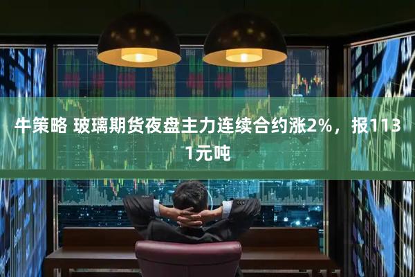 牛策略 玻璃期货夜盘主力连续合约涨2%，报1131元吨
