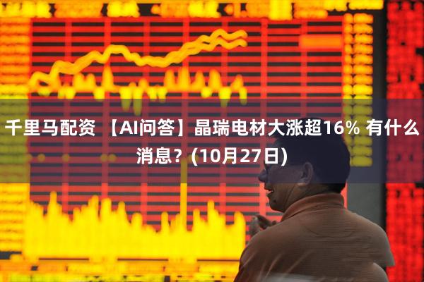 千里马配资 【AI问答】晶瑞电材大涨超16% 有什么消息？(10月27日)